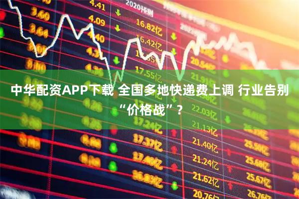 中华配资APP下载 全国多地快递费上调 行业告别“价格战”？