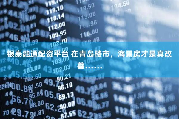 银泰融通配资平台 在青岛楼市，海景房才是真改善……