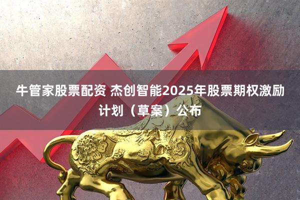 牛管家股票配资 杰创智能2025年股票期权激励计划（草案）公布