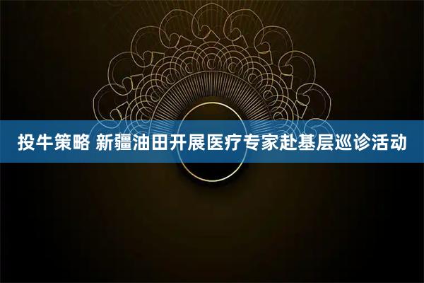 投牛策略 新疆油田开展医疗专家赴基层巡诊活动