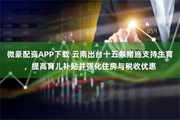 微豪配资APP下载 云南出台十五条措施支持生育，提高育儿补贴并强化住房与税收优惠