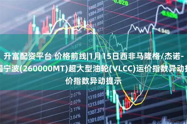 升富配资平台 价格前线|1月15日西非马隆格/杰诺-中国宁波(260000MT)超大型油轮(VLCC)运价指数异动提示