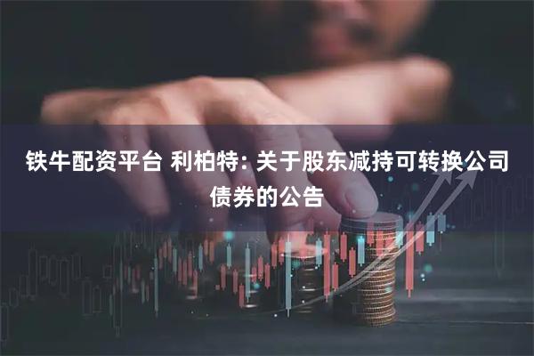 铁牛配资平台 利柏特: 关于股东减持可转换公司债券的公告