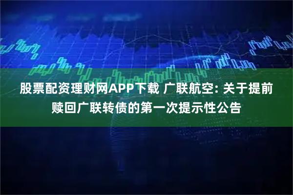 股票配资理财网APP下载 广联航空: 关于提前赎回广联转债的第一次提示性公告