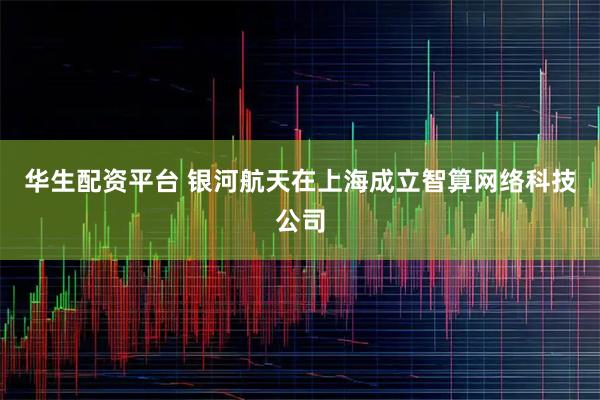 华生配资平台 银河航天在上海成立智算网络科技公司