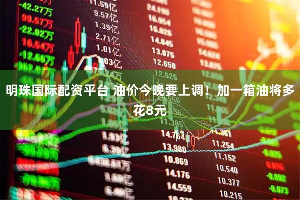 明珠国际配资平台 油价今晚要上调！加一箱油将多花8元