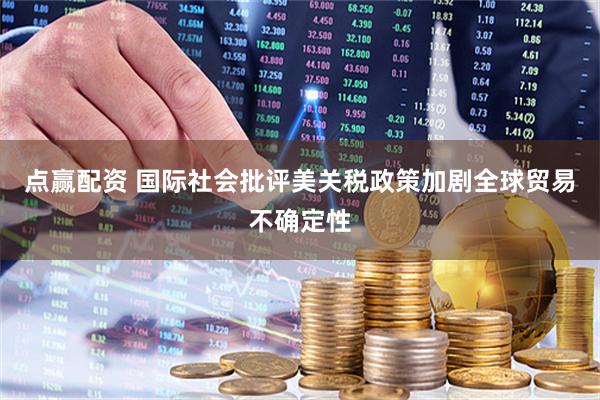 点赢配资 国际社会批评美关税政策加剧全球贸易不确定性