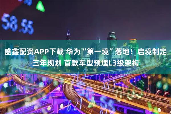 盛鑫配资APP下载 华为“第一境”落地！启境制定三年规划 首款车型预埋L3级架构