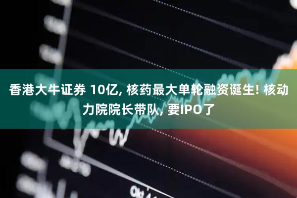 香港大牛证券 10亿, 核药最大单轮融资诞生! 核动力院院长带队, 要IPO了