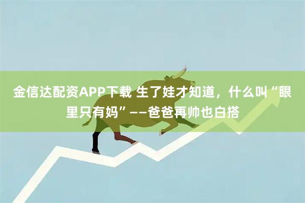 金信达配资APP下载 生了娃才知道，什么叫“眼里只有妈”——爸爸再帅也白搭