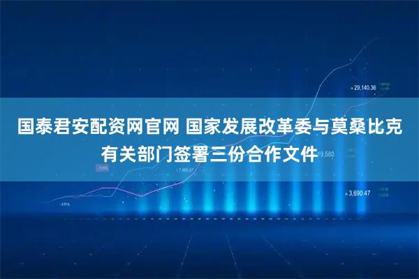 国泰君安配资网官网 国家发展改革委与莫桑比克有关部门签署三份合作文件