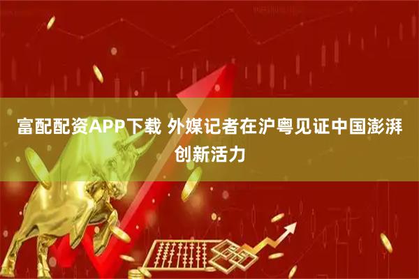 富配配资APP下载 外媒记者在沪粤见证中国澎湃创新活力