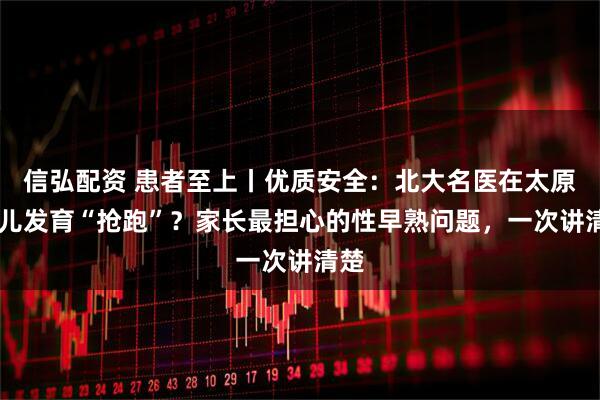 信弘配资 患者至上丨优质安全：北大名医在太原 女儿发育“抢跑”？家长最担心的性早熟问题，一次讲清楚