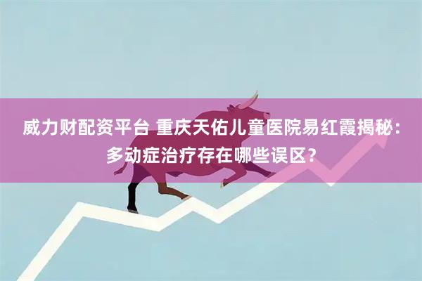 威力财配资平台 重庆天佑儿童医院易红霞揭秘：多动症治疗存在哪些误区？
