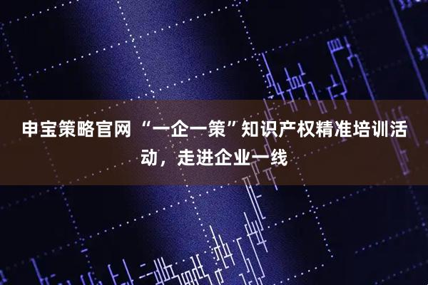 申宝策略官网 “一企一策”知识产权精准培训活动，走进企业一线