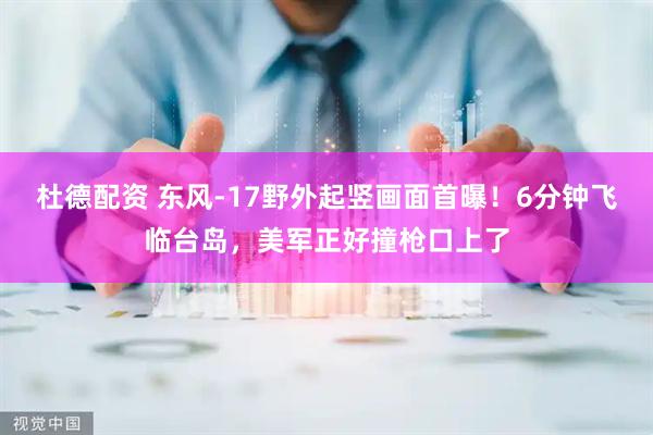 杜德配资 东风-17野外起竖画面首曝！6分钟飞临台岛，美军正好撞枪口上了