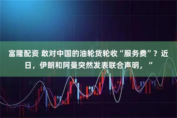 富隆配资 敢对中国的油轮货轮收“服务费”？近日，伊朗和阿曼突然发表联合声明，“