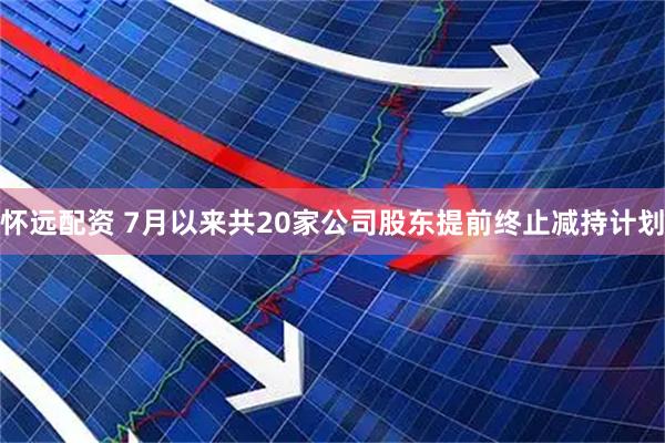 怀远配资 7月以来共20家公司股东提前终止减持计划