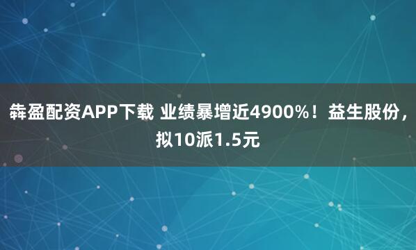 犇盈配资APP下载 业绩暴增近4900%！益生股份，拟10派1.5元