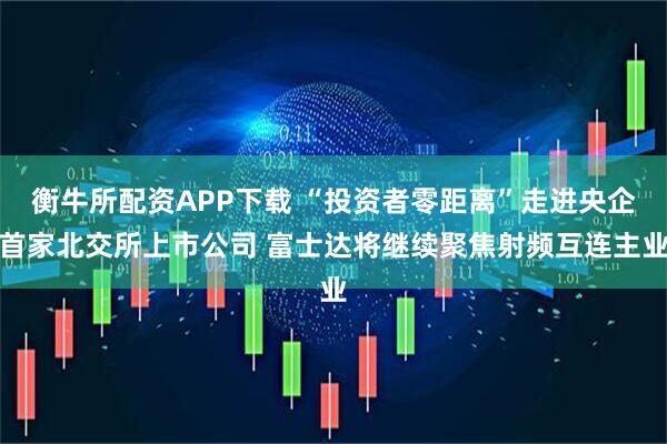 衡牛所配资APP下载 “投资者零距离”走进央企首家北交所上市公司 富士达将继续聚焦射频互连主业