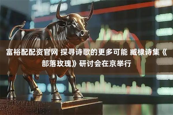 富裕配配资官网 探寻诗歌的更多可能 臧棣诗集《部落玫瑰》研讨会在京举行