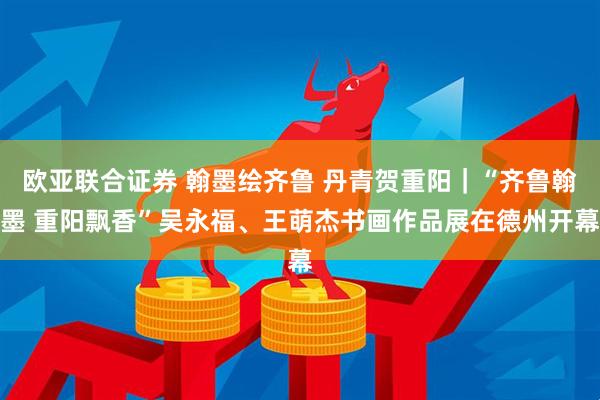 欧亚联合证券 翰墨绘齐鲁 丹青贺重阳｜“齐鲁翰墨 重阳飘香”吴永福、王萌杰书画作品展在德州开幕
